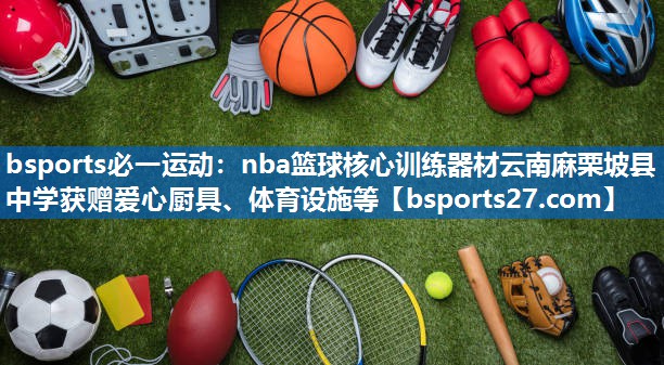 bsports必一运动：nba篮球核心训练器材云南麻栗坡县中学获赠爱心厨具、体育设施等
