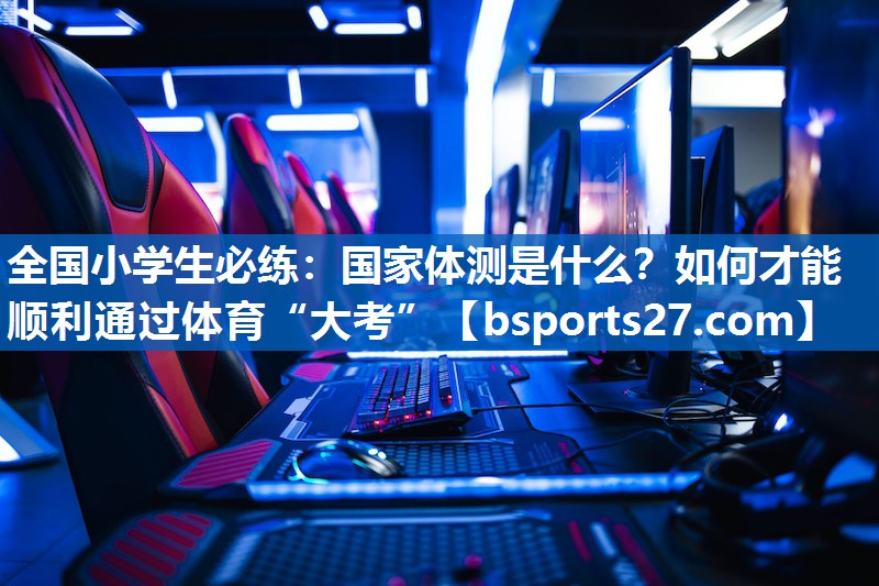 全国小学生必练：国家体测是什么？如何才能顺利通过体育“大考”